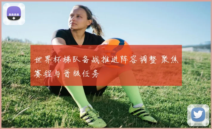 世界杯梯队备战推进阵容调整 聚焦赛程与晋级任务