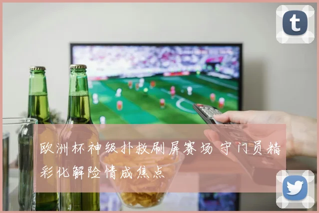 欧洲杯神级扑救刷屏赛场 守门员精彩化解险情成焦点