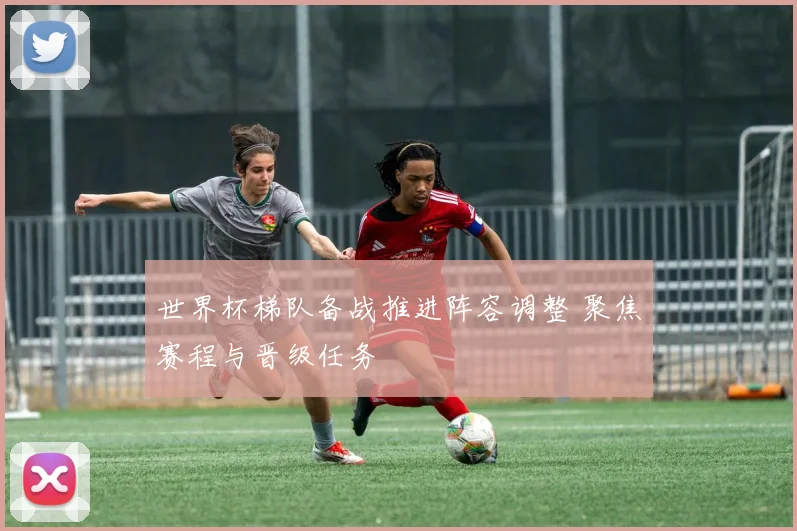世界杯梯队备战推进阵容调整 聚焦赛程与晋级任务