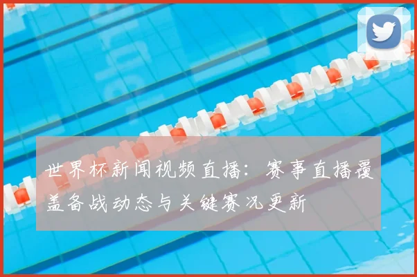 世界杯新闻视频直播:赛事直播覆盖备战动态与关键赛况更新