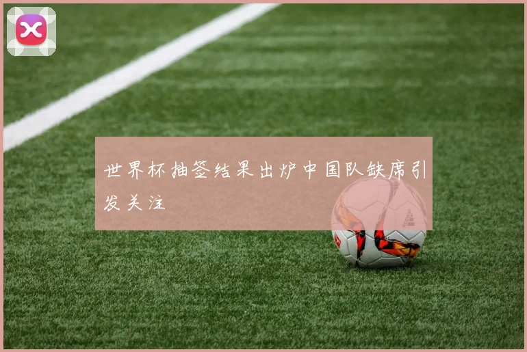 世界杯抽签结果出炉中国队缺席引发关注