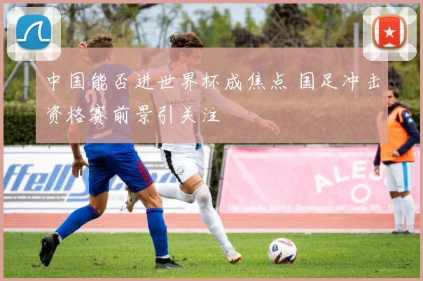 中国能否进世界杯成焦点 国足冲击资格赛前景引关注