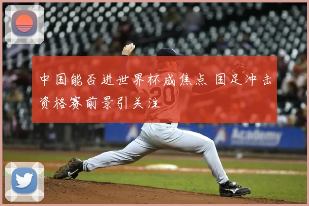 中国能否进世界杯成焦点 国足冲击资格赛前景引关注