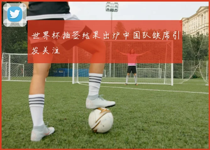 世界杯抽签结果出炉中国队缺席引发关注