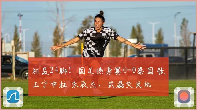 狂轰24脚!国足热身赛0-0泰国 张玉宁中柱 朱辰杰、武磊失良机