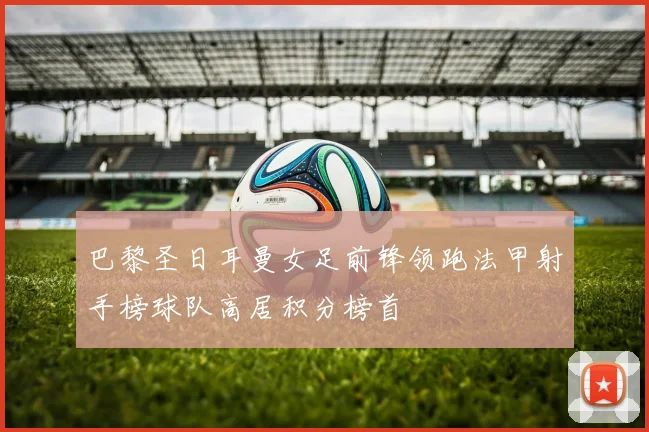 巴黎圣日耳曼女足前锋领跑法甲射手榜球队高居积分榜首