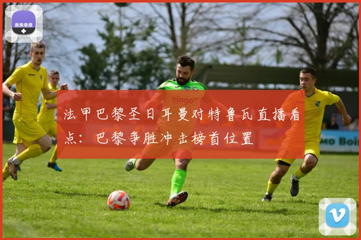 法甲巴黎圣日耳曼对特鲁瓦直播看点：巴黎争胜冲击榜首位置