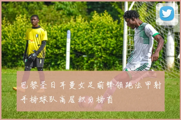 巴黎圣日耳曼女足前锋领跑法甲射手榜球队高居积分榜首