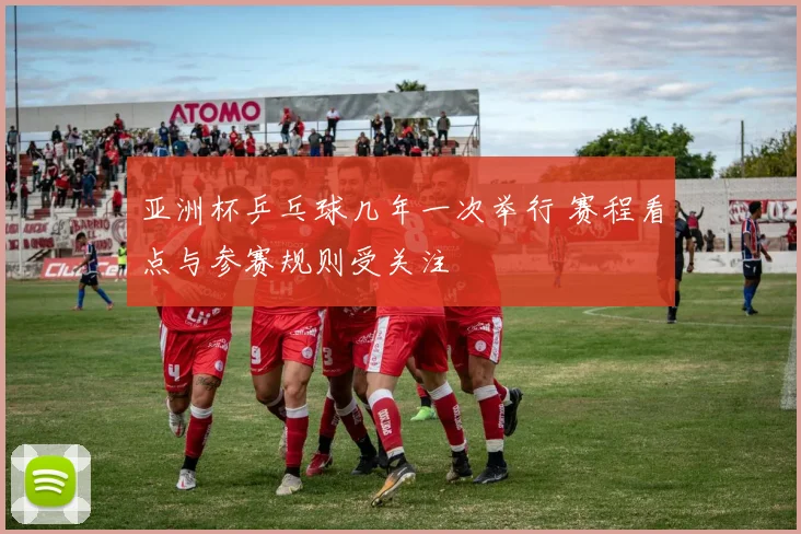 亚洲杯乒乓球几年一次举行 赛程看点与参赛规则受关注