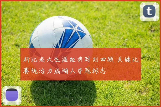 科比老大生涯经典时刻回顾 关键比赛统治力成湖人夺冠标志