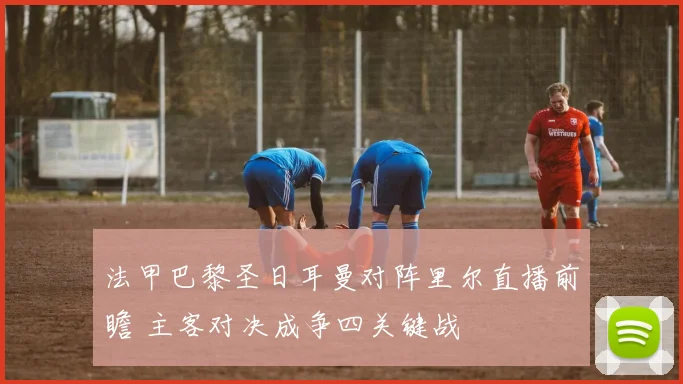 法甲巴黎圣日耳曼对阵里尔直播前瞻 主客对决成争四关键战