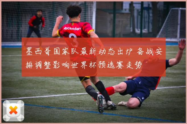 墨西哥国家队最新动态出炉 备战安排调整影响世界杯预选赛走势