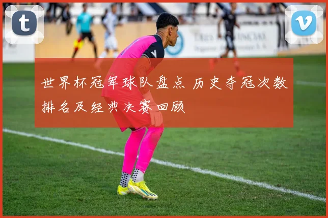 世界杯冠军球队盘点 历史夺冠次数排名及经典决赛回顾