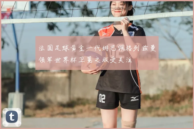 法国足球黄金一代姆巴佩格列兹曼领军世界杯卫冕之旅受关注