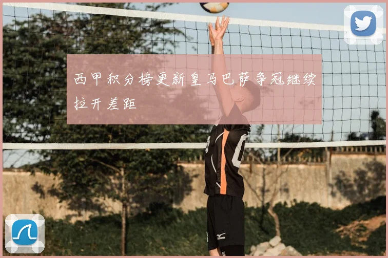 西甲积分榜更新皇马巴萨争冠继续拉开差距