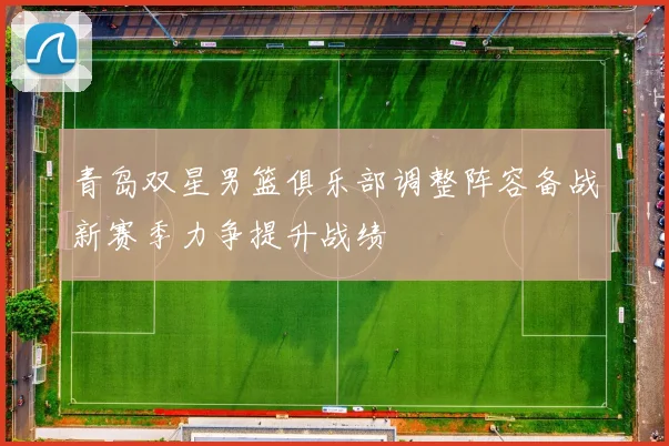 青岛双星男篮俱乐部调整阵容备战新赛季力争提升战绩