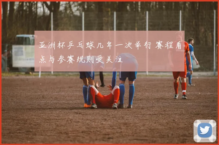 亚洲杯乒乓球几年一次举行 赛程看点与参赛规则受关注