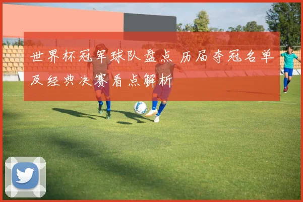 世界杯冠军球队盘点 历届夺冠名单及经典决赛看点解析