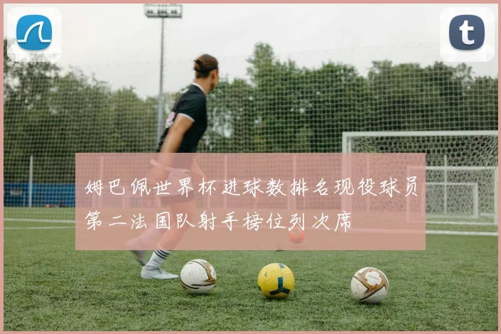 姆巴佩世界杯进球数排名现役球员第二法国队射手榜位列次席