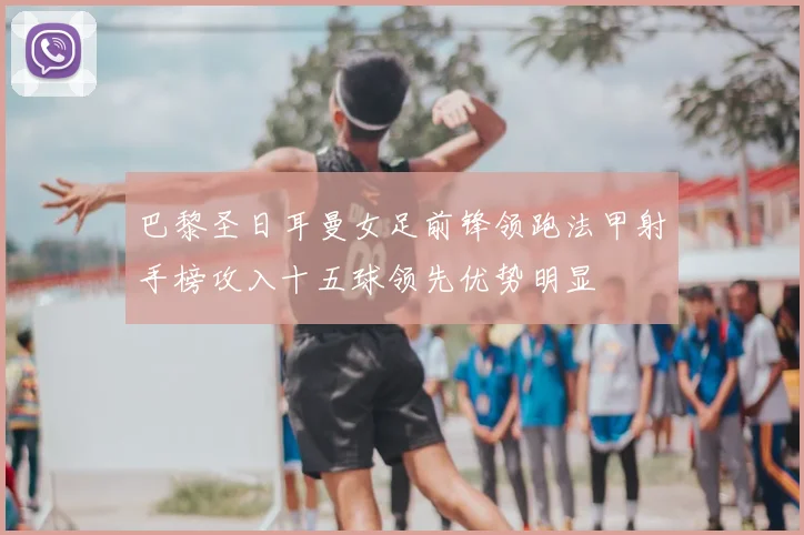 巴黎圣日耳曼女足前锋领跑法甲射手榜攻入十五球领先优势明显