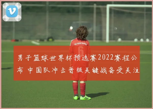 男子篮球世界杯预选赛2022赛程公布 中国队冲击晋级关键战备受关注