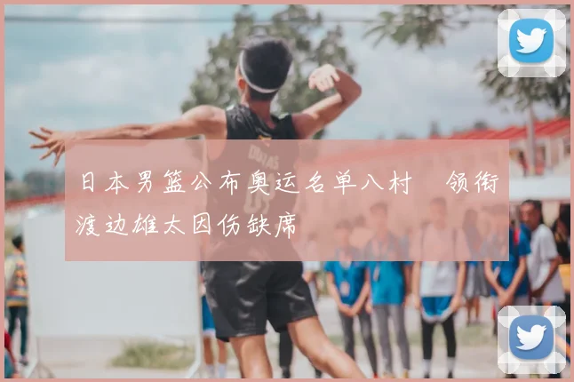 日本男篮公布奥运名单八村塁领衔渡边雄太因伤缺席