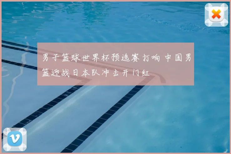 男子篮球世界杯预选赛打响 中国男篮迎战日本队冲击开门红