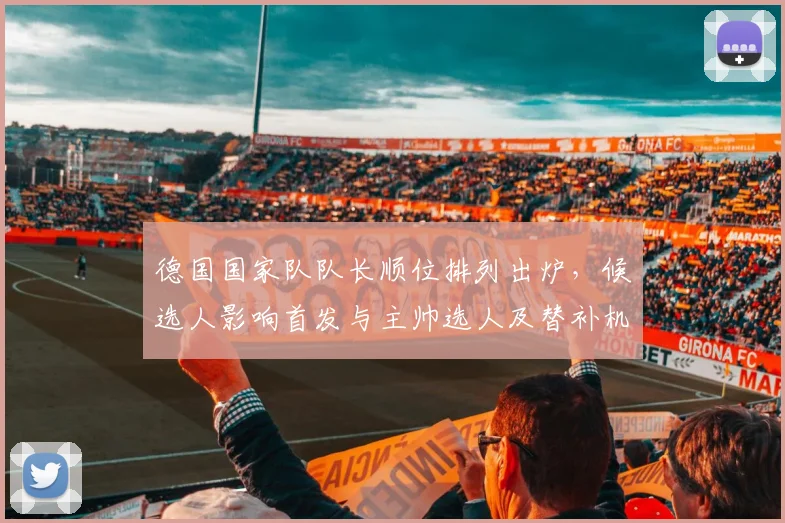 德国国家队队长顺位排列出炉，候选人影响首发与主帅选人及替补机会