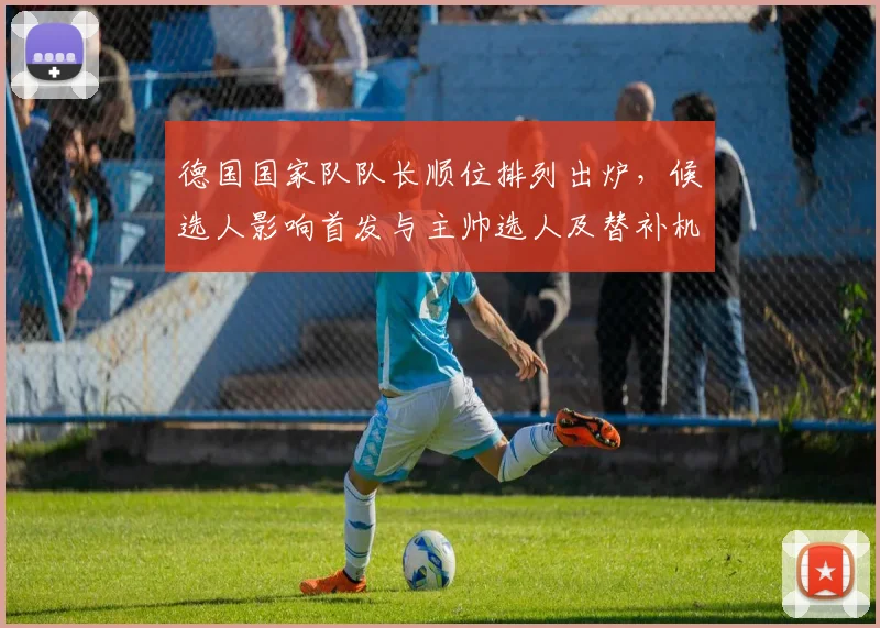 德国国家队队长顺位排列出炉，候选人影响首发与主帅选人及替补机会