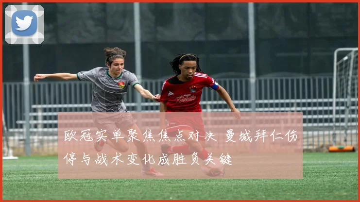 欧冠实单聚焦焦点对决 曼城拜仁伤停与战术变化成胜负关键
