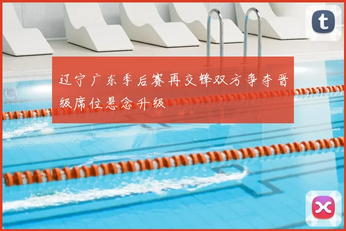 辽宁广东季后赛再交锋双方争夺晋级席位悬念升级