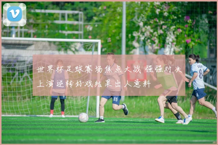 世界杯足球赛场焦点大战 强强对决上演逆转好戏结果出人意料